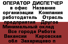 ОПЕРАТОР-ДИСПЕТЧЕР в офис › Название организации ­ Компания-работодатель › Отрасль предприятия ­ Другое › Минимальный оклад ­ 1 - Все города Работа » Вакансии   . Кировская обл.,Захарищево п.